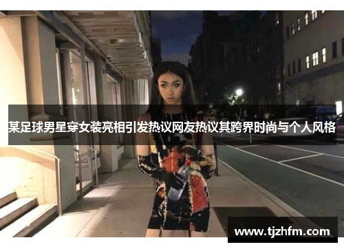 某足球男星穿女装亮相引发热议网友热议其跨界时尚与个人风格